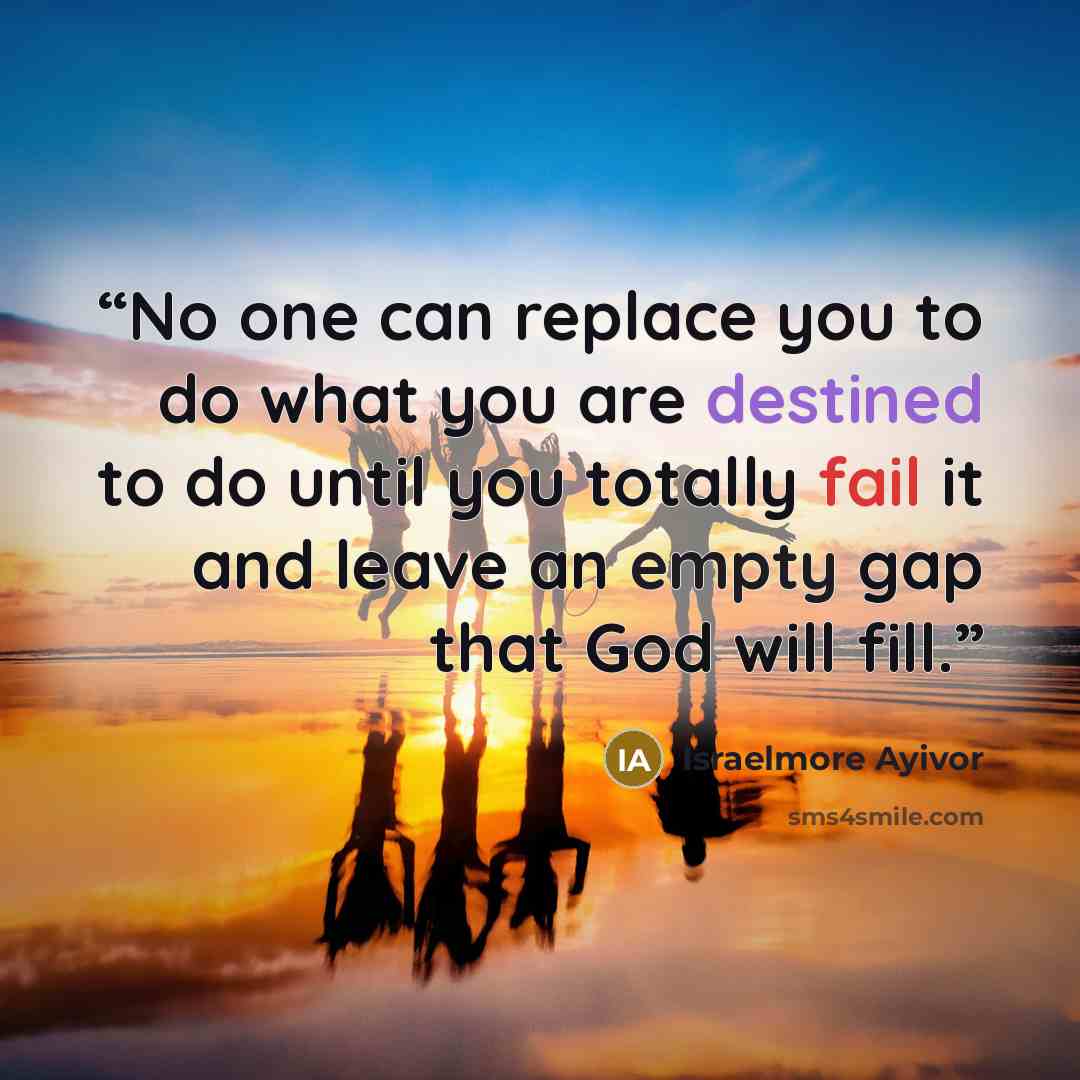 “No one can replace you to do what you are destined to do until you totally fail it and leave an empty gap that God will fill.” quote by Israelmore Ayivor