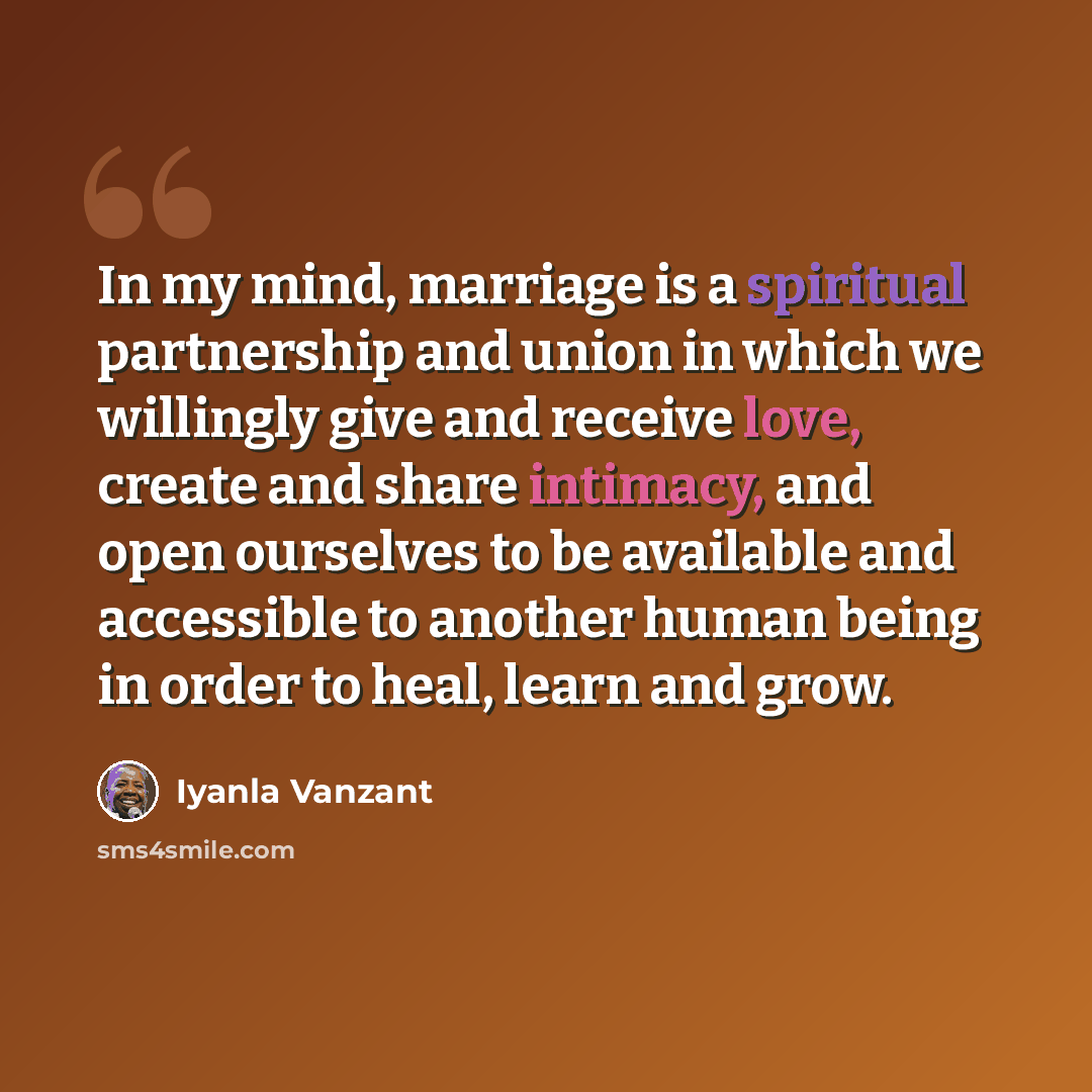 “In my mind, marriage is a spiritual partnership and union in which we willingly give and receive love, create and share intimacy, and open ourselves to be available and accessible to another human being in order to heal, learn and grow.” quote by Iyanla Vanzant