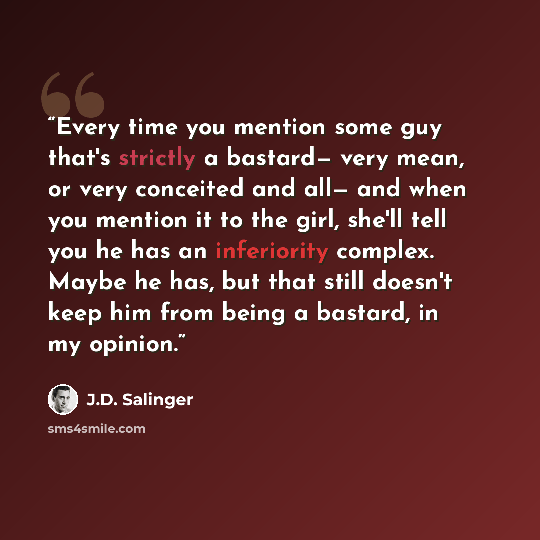 “Every time you mention some guy that's strictly a bastard— very mean, or very conceited and all— and when you mention it to the girl, she'll tell you he has an inferiority complex. Maybe he has, but that still doesn't keep him from being a bastard, in my opinion.” quote by J.D. Salinger