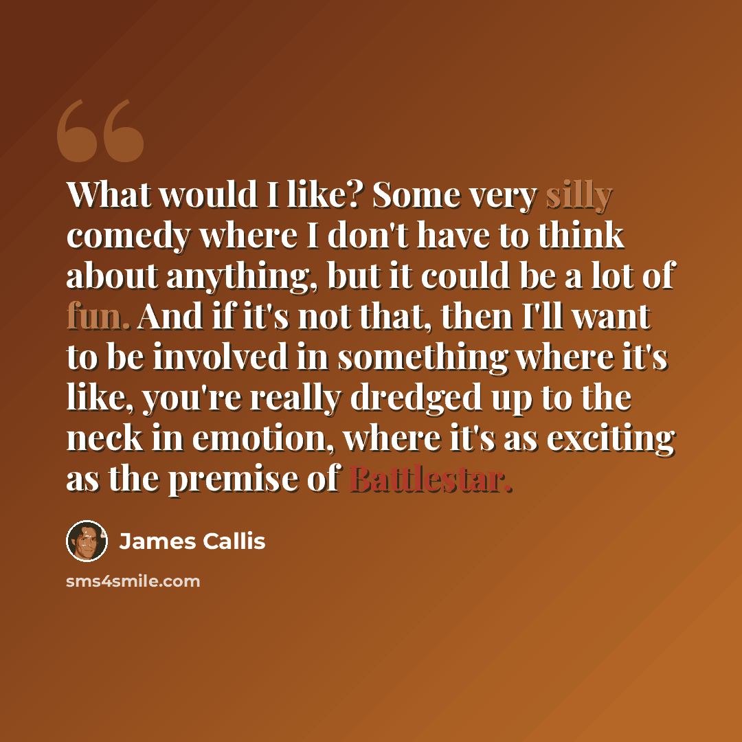 “What would I like? Some very silly comedy where I don't have to think about anything, but it could be a lot of fun. And if it's not that, then I'll want to be involved in something where it's like, you're really dredged up to the neck in emotion, where it's as exciting as the premise of Battlestar.” quote by James Callis