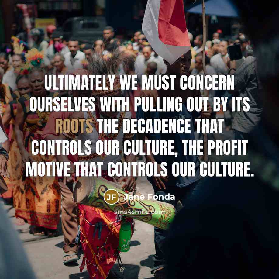 “Ultimately we must concern ourselves with pulling out by its roots the decadence that controls our culture, the profit motive that controls our culture.” quote by Jane Fonda