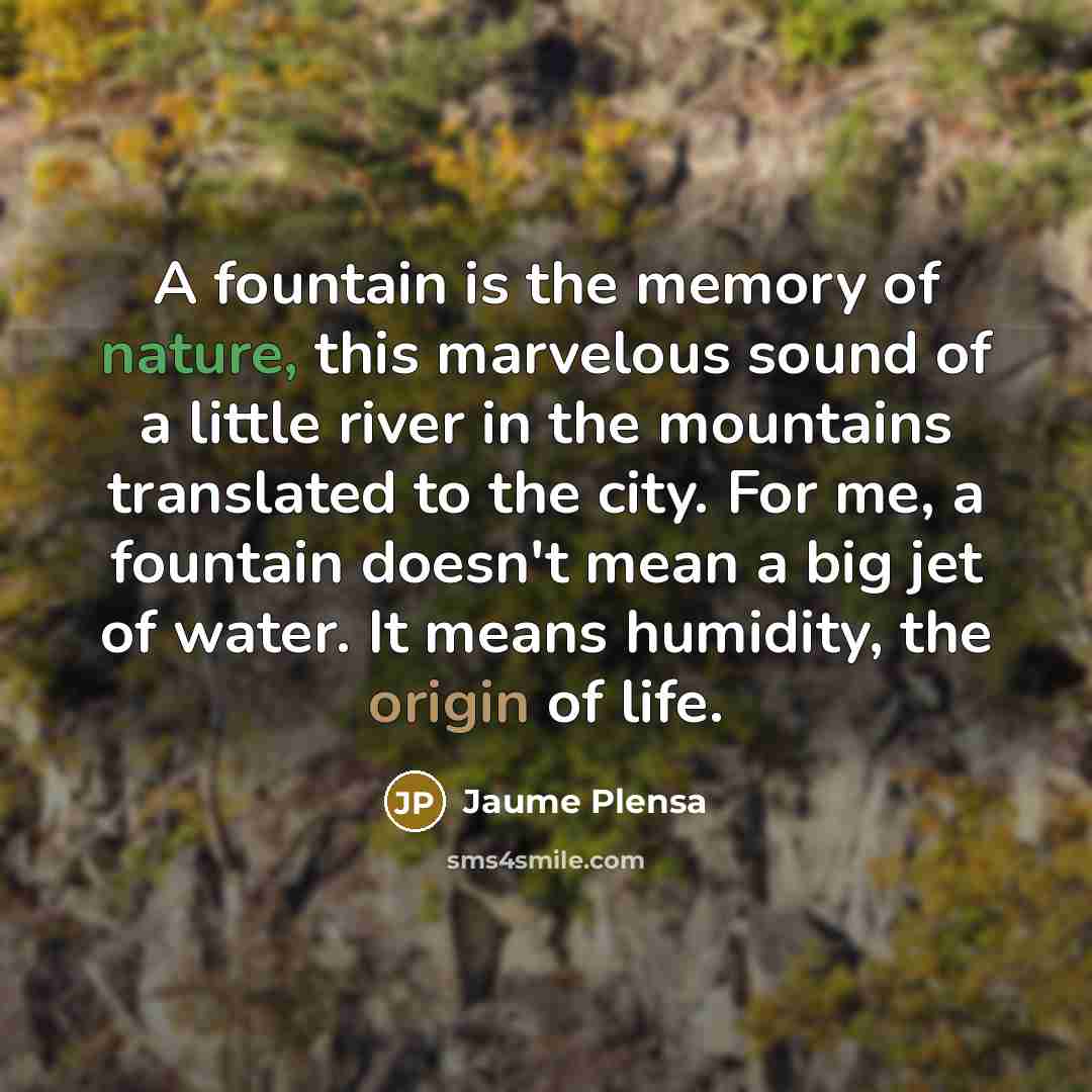 “A fountain is the memory of nature, this marvelous sound of a little river in the mountains translated to the city. For me, a fountain doesn't mean a big jet of water. It means humidity, the origin of life.” quote by Jaume Plensa