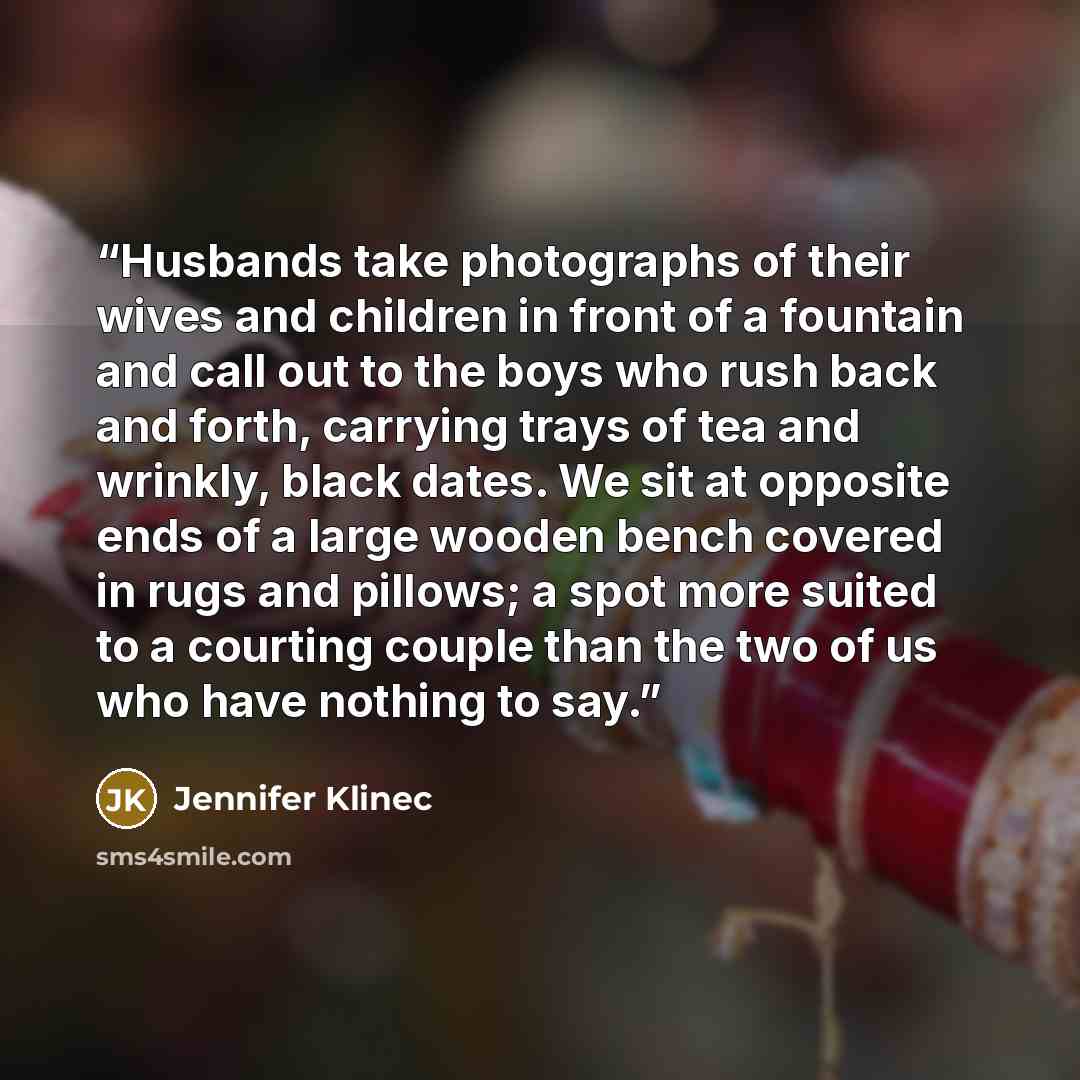 “Husbands take photographs of their wives and children in front of a fountain and call out to the boys who rush back and forth, carrying trays of tea and wrinkly, black dates. We sit at opposite ends of a large wooden bench covered in rugs and pillows; a spot more suited to a courting couple than…” quote by Jennifer Klinec
