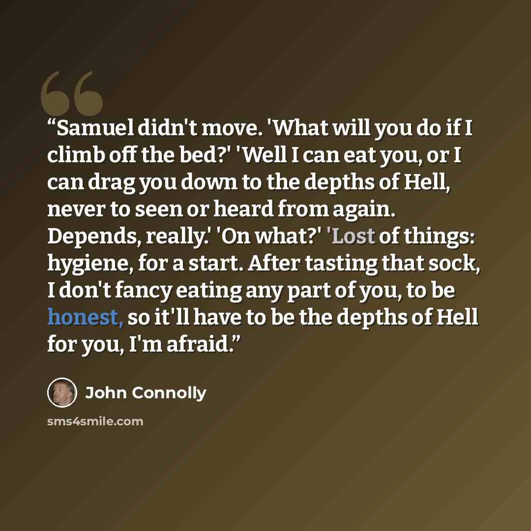 “Samuel didn't move. 'What will you do if I climb off the bed?' 'Well I can eat you, or I can drag you down to the depths of Hell, never to seen or heard from again. Depends, really.' 'On what?' 'Lost of things: hygiene, for a start. After tasting that sock, I don't fancy eating any part of you, to…” quote by John Connolly
