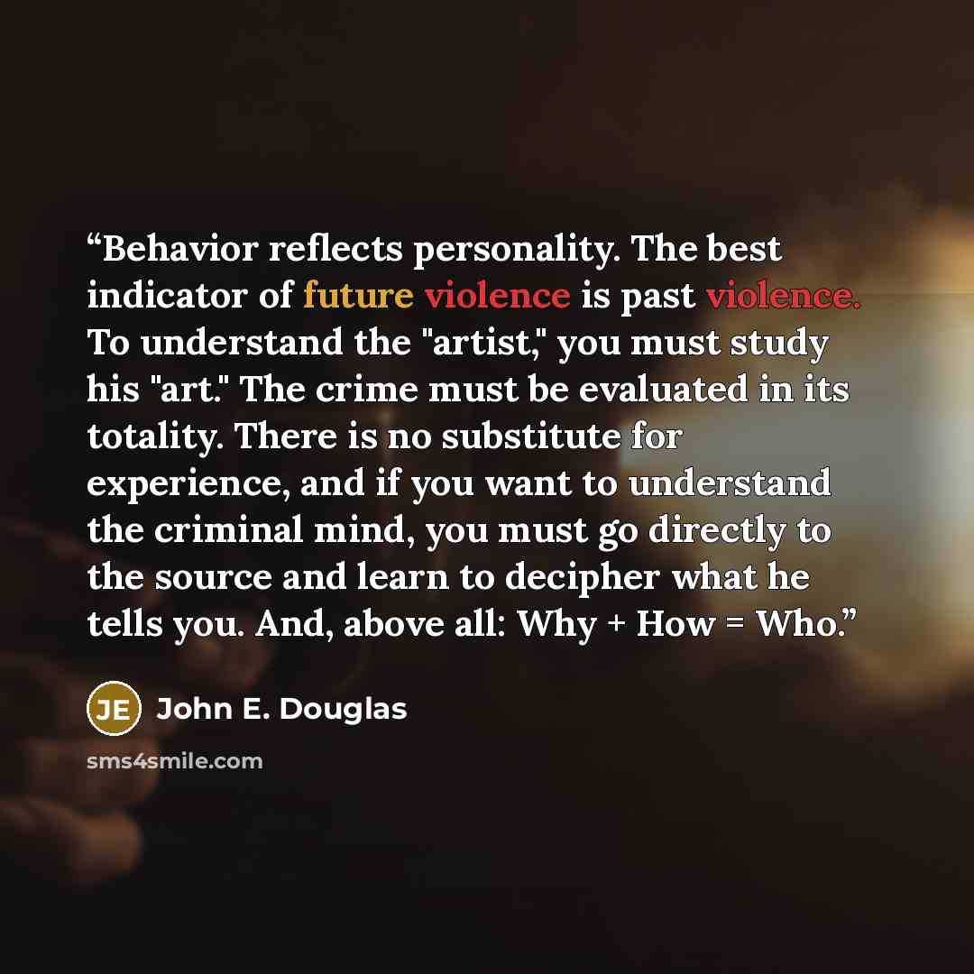 “Behavior reflects personality. The best indicator of future violence is past violence. To understand the "artist," you must study his "art." The crime must be evaluated in its totality. There is no substitute for experience, and if you want to understand the criminal mind, you must go directly to…” quote by John E. Douglas