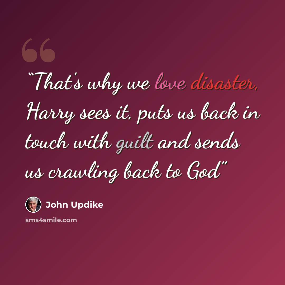 “That's why we love disaster, Harry sees it, puts us back in touch with guilt and sends us crawling back to God” quote by John Updike