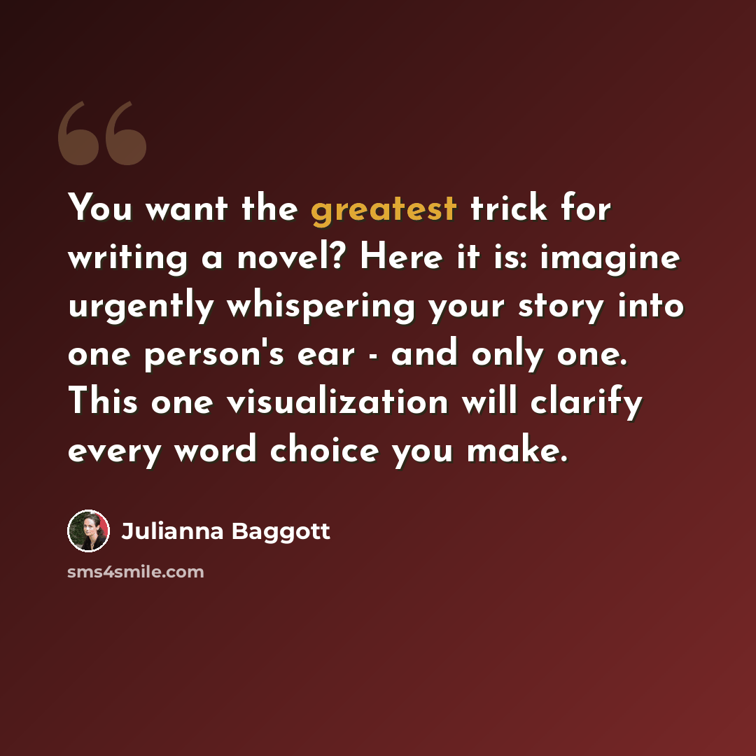 “You want the greatest trick for writing a novel? Here it is: imagine urgently whispering your story into one person's ear - and only one. This one visualization will clarify every word choice you make.” quote by Julianna Baggott
