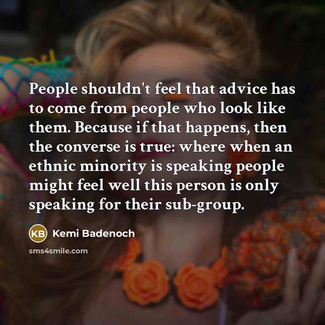 “People shouldn't feel that advice has to come from people who look like them. Because if that happens, then the converse is true: where when an ethnic minority is speaking people might feel well this person is only speaking for their sub-group.” quote by Kemi Badenoch