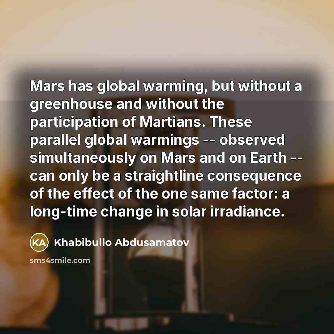“Mars has global warming, but without a greenhouse and without the participation of Martians. These parallel global warmings -- observed simultaneously on Mars and on Earth -- can only be a straightline consequence of the effect of the one same factor: a long-time change in solar irradiance.” quote by Khabibullo Abdusamatov