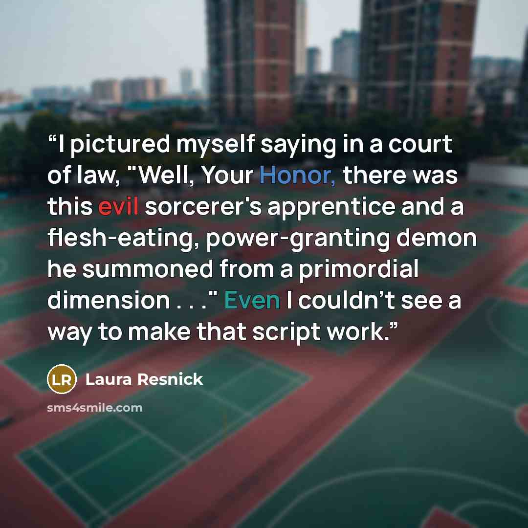 “I pictured myself saying in a court of law, "Well, Your Honor, there was this evil sorcerer's apprentice and a flesh-eating, power-granting demon he summoned from a primordial dimension . . ." Even I couldn't see a way to make that script work.” quote by Laura Resnick
