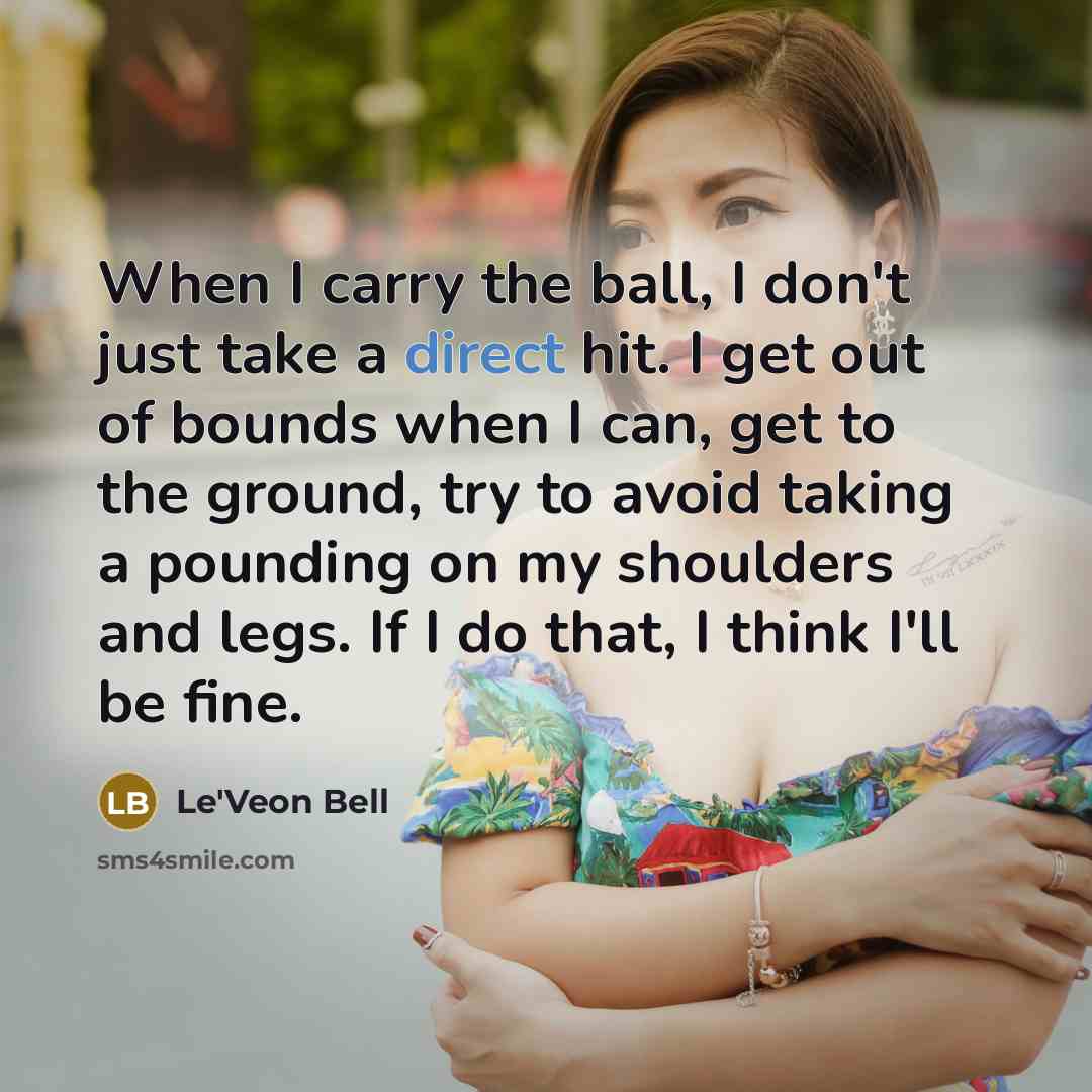 “When I carry the ball, I don't just take a direct hit. I get out of bounds when I can, get to the ground, try to avoid taking a pounding on my shoulders and legs. If I do that, I think I'll be fine.” quote by Le'Veon Bell
