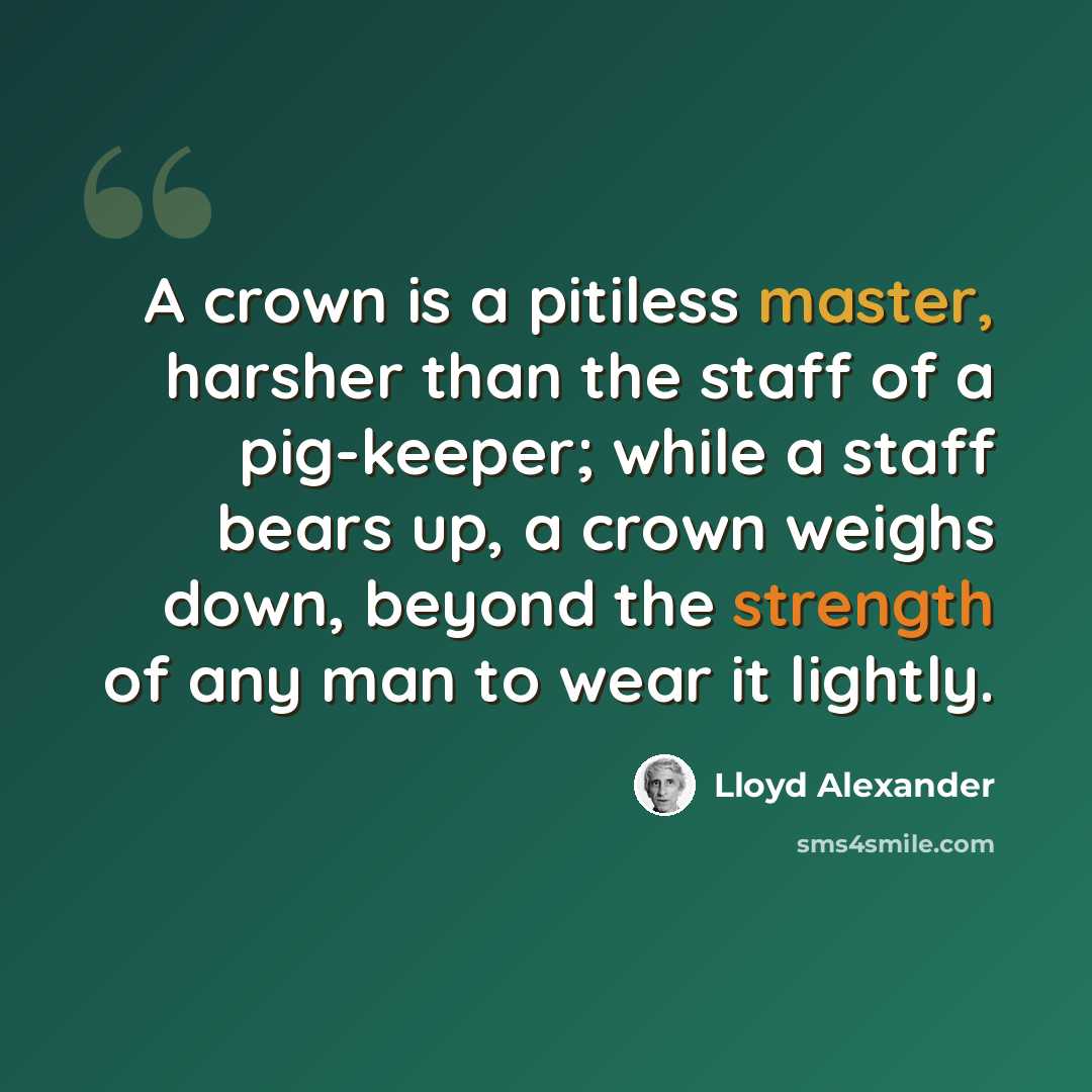 “A crown is a pitiless master, harsher than the staff of a pig-keeper; while a staff bears up, a crown weighs down, beyond the strength of any man to wear it lightly.” quote by Lloyd Alexander