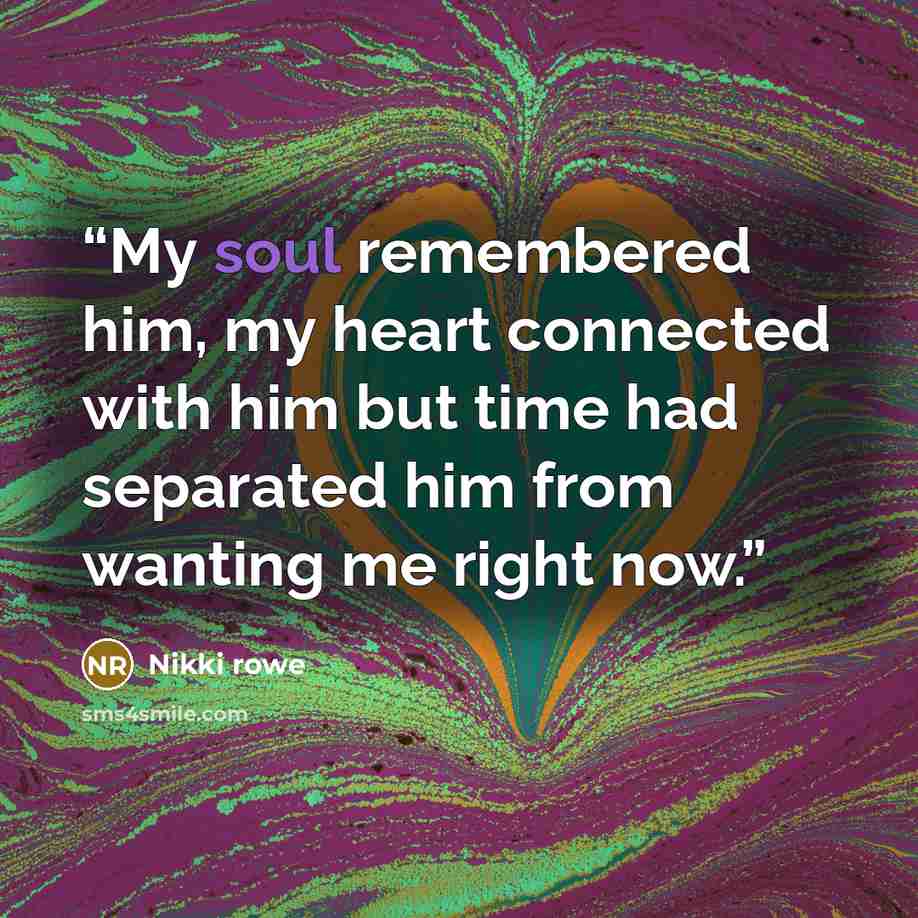 “My soul remembered him, my heart connected with him but time had separated him from wanting me right now.” quote by Nikki Rowe