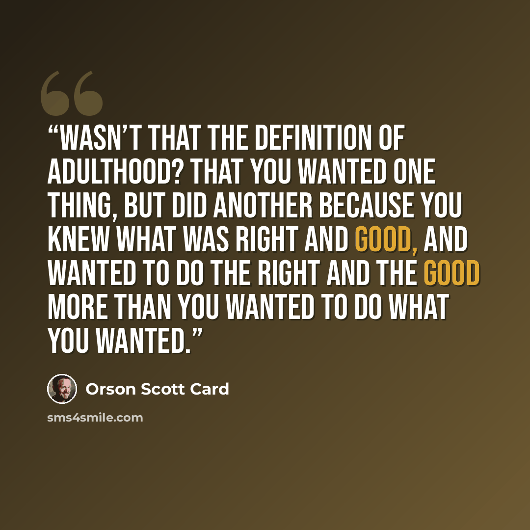 “Wasn’t that the definition of adulthood? That you wanted one thing, but did another because you knew what was right and good, and wanted to do the right and the good more than you wanted to do what you wanted.” quote by Orson Scott Card