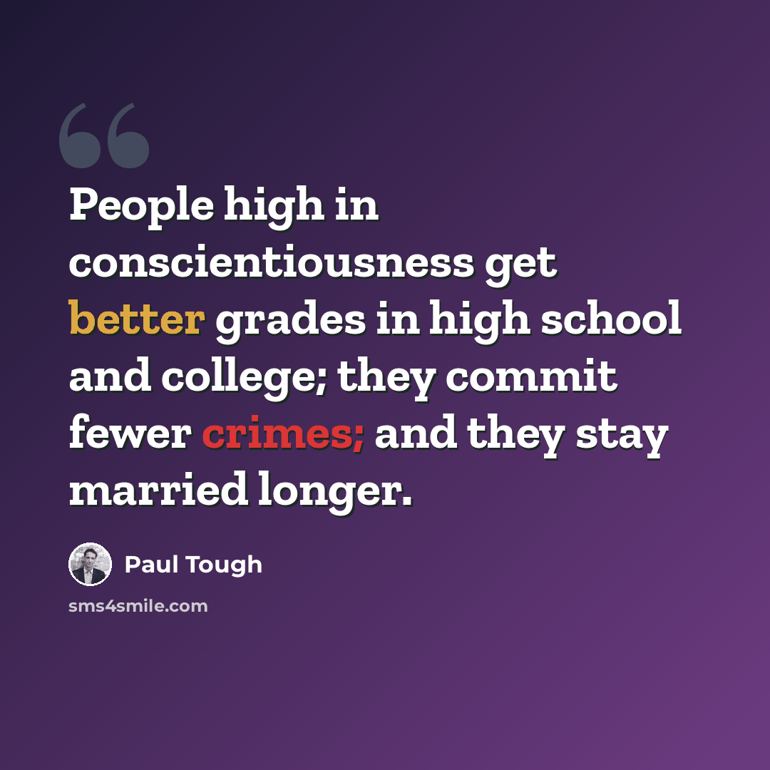 “People high in conscientiousness get better grades in high school and college; they commit fewer crimes; and they stay married longer.” quote by Paul Tough