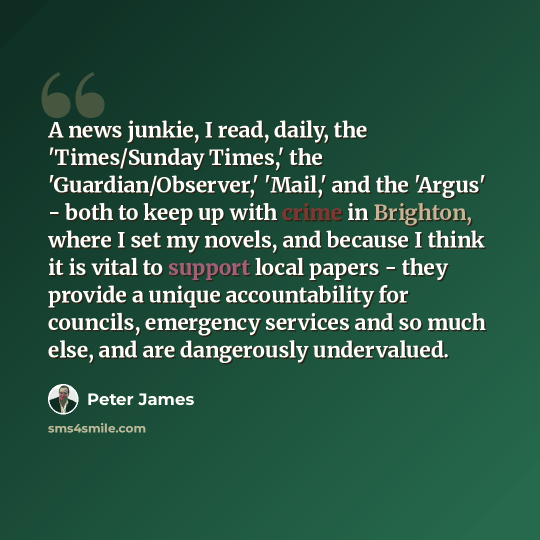 “A news junkie, I read, daily, the 'Times/Sunday Times,' the 'Guardian/Observer,' 'Mail,' and the 'Argus' - both to keep up with crime in Brighton, where I set my novels, and because I think it is vital to support local papers - they provide a unique accountability for councils, emergency services…” quote by Peter James