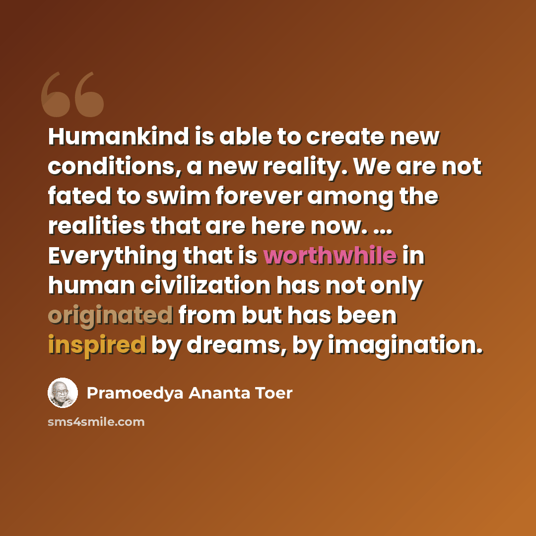 “Humankind is able to create new conditions, a new reality. We are not fated to swim forever among the realities that are here now. ... Everything that is worthwhile in human civilization has not only originated from but has been inspired by dreams, by imagination.” quote by Pramoedya Ananta Toer