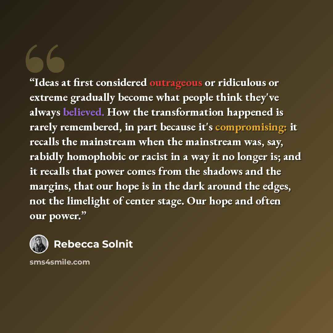 “Ideas at first considered outrageous or ridiculous or extreme gradually become what people think they've always believed. How the transformation happened is rarely remembered, in part because it's compromising: it recalls the mainstream when the mainstream was, say, rabidly homophobic or racist in…” quote by Rebecca Solnit