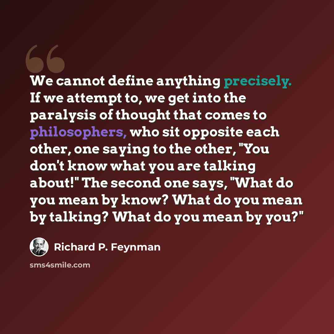 “We cannot define anything precisely. If we attempt to, we get into the paralysis of thought that comes to philosophers, who sit opposite each other, one saying to the other, "You don't know what you are talking about!" The second one says, "What do you mean by know? What do you mean by talking?…” quote by Richard P. Feynman