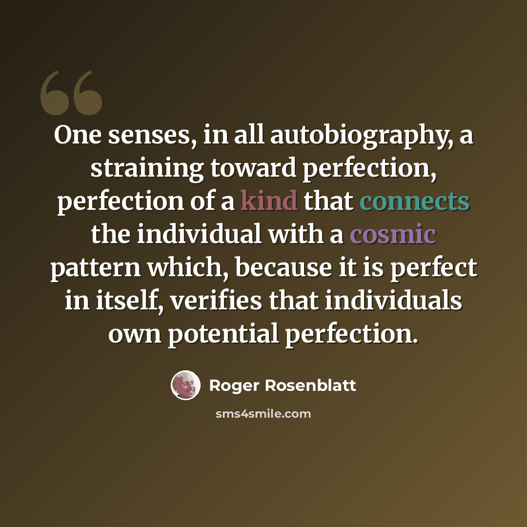 “One senses, in all autobiography, a straining toward perfection, perfection of a kind that connects the individual with a cosmic pattern which, because it is perfect in itself, verifies that individuals own potential perfection.” quote by Roger Rosenblatt