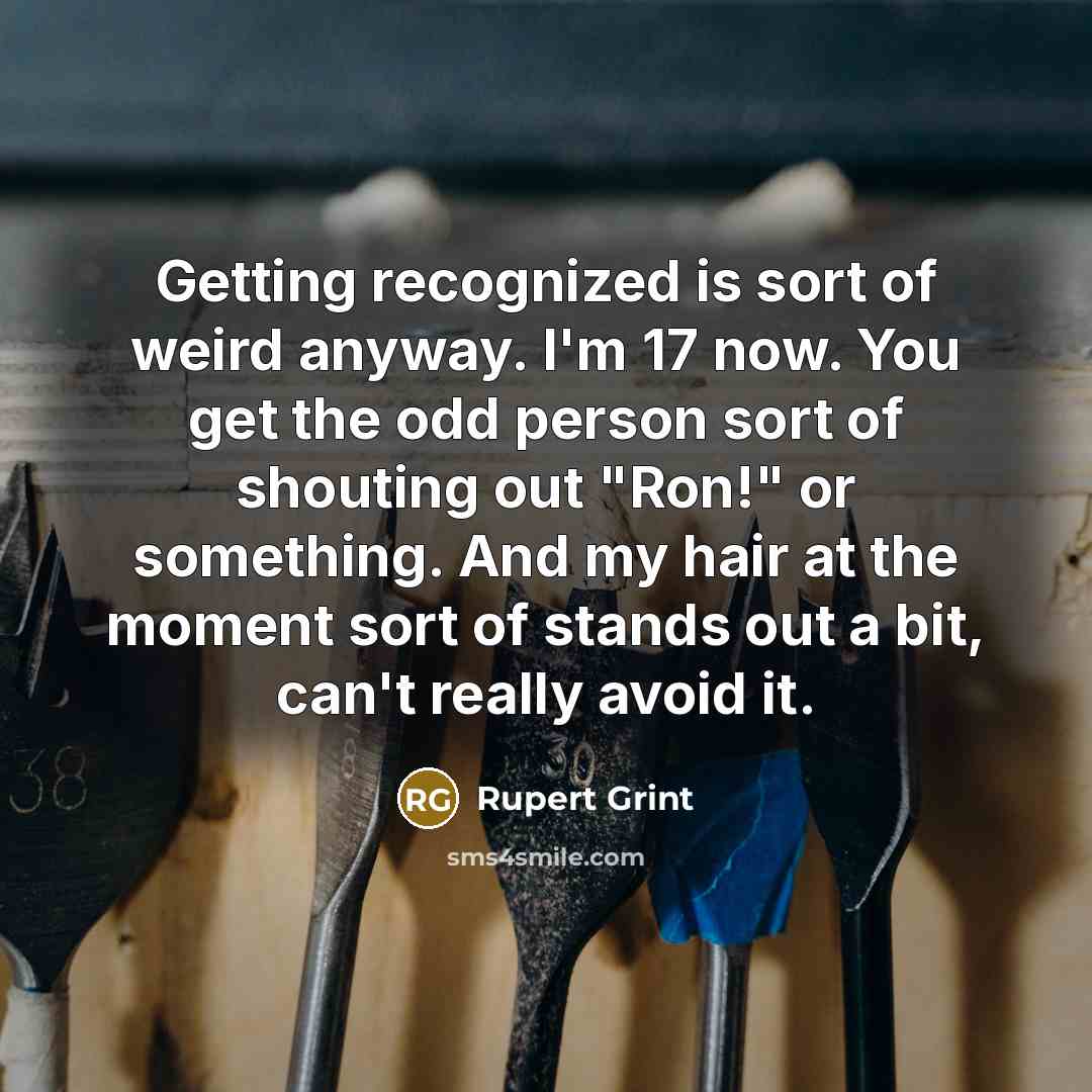 “Getting recognized is sort of weird anyway. I'm 17 now. You get the odd person sort of shouting out "Ron!" or something. And my hair at the moment sort of stands out a bit, can't really avoid it.” quote by Rupert Grint