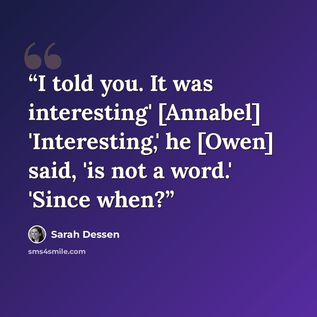 “I told you. It was interesting' [Annabel] 'Interesting,' he [Owen] said, 'is not a word.' 'Since when?” quote by Sarah Dessen