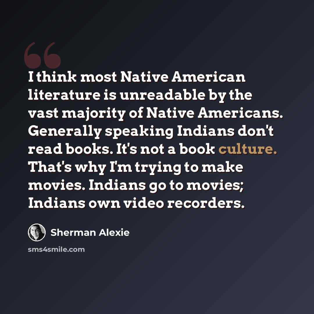 “I think most Native American literature is unreadable by the vast majority of Native Americans. Generally speaking Indians don't read books. It's not a book culture. That's why I'm trying to make movies. Indians go to movies; Indians own video recorders.” quote by Sherman Alexie