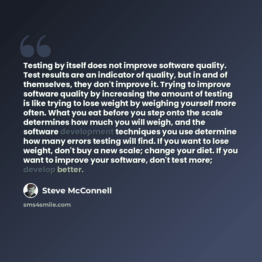“Testing by itself does not improve software quality. Test results are an indicator of quality, but in and of themselves, they don't improve it. Trying to improve software quality by increasing the amount of testing is like trying to lose weight by weighing yourself more often. What you eat before…” quote by Steve McConnell
