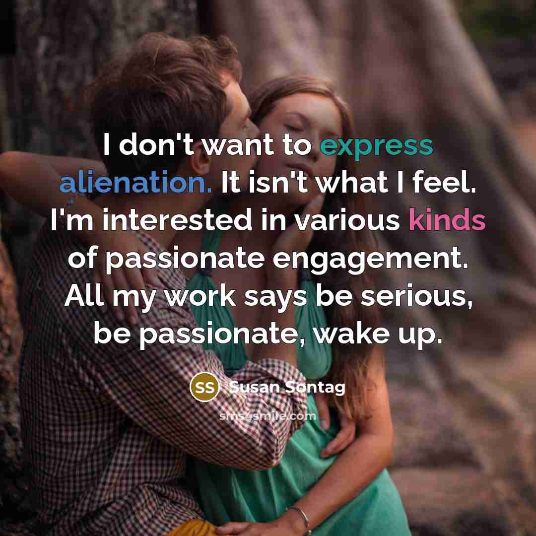 “I don't want to express alienation. It isn't what I feel. I'm interested in various kinds of passionate engagement. All my work says be serious, be passionate, wake up.” quote by Susan Sontag
