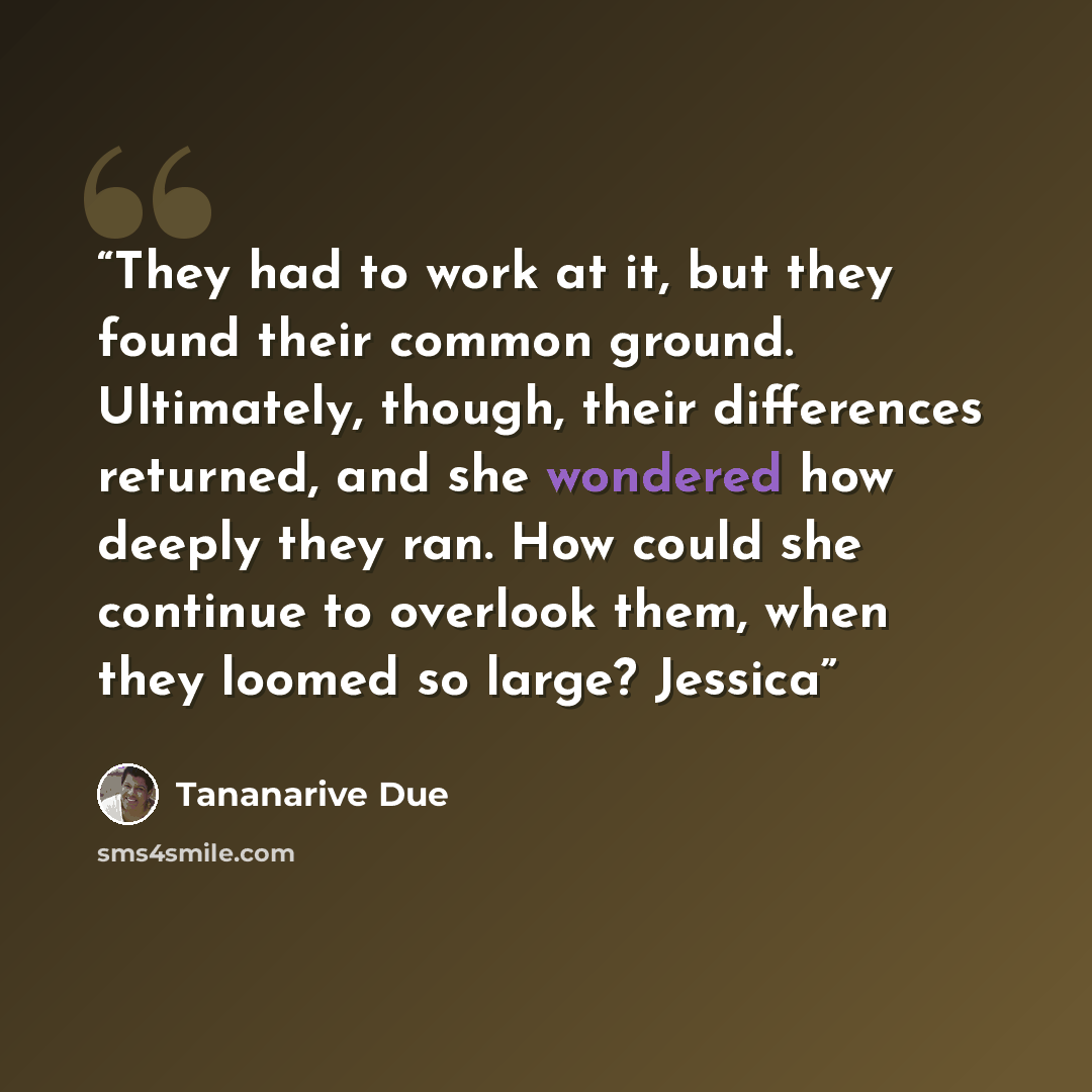 “They had to work at it, but they found their common ground. Ultimately, though, their differences returned, and she wondered how deeply they ran. How could she continue to overlook them, when they loomed so large? Jessica” quote by Tananarive Due
