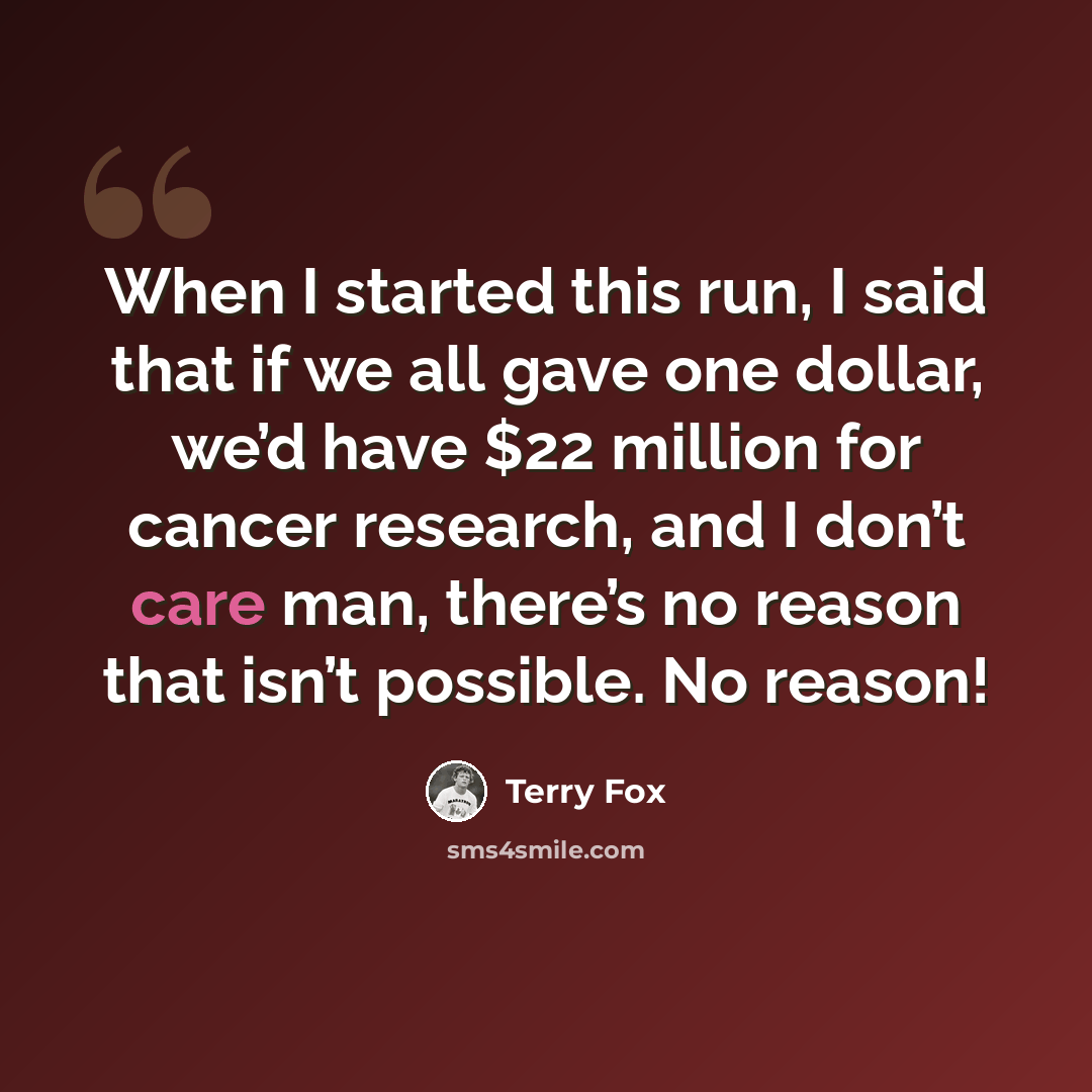 “When I started this run, I said that if we all gave one dollar, we’d have $22 million for cancer research, and I don’t care man, there’s no reason that isn’t possible. No reason!” quote by Terry Fox