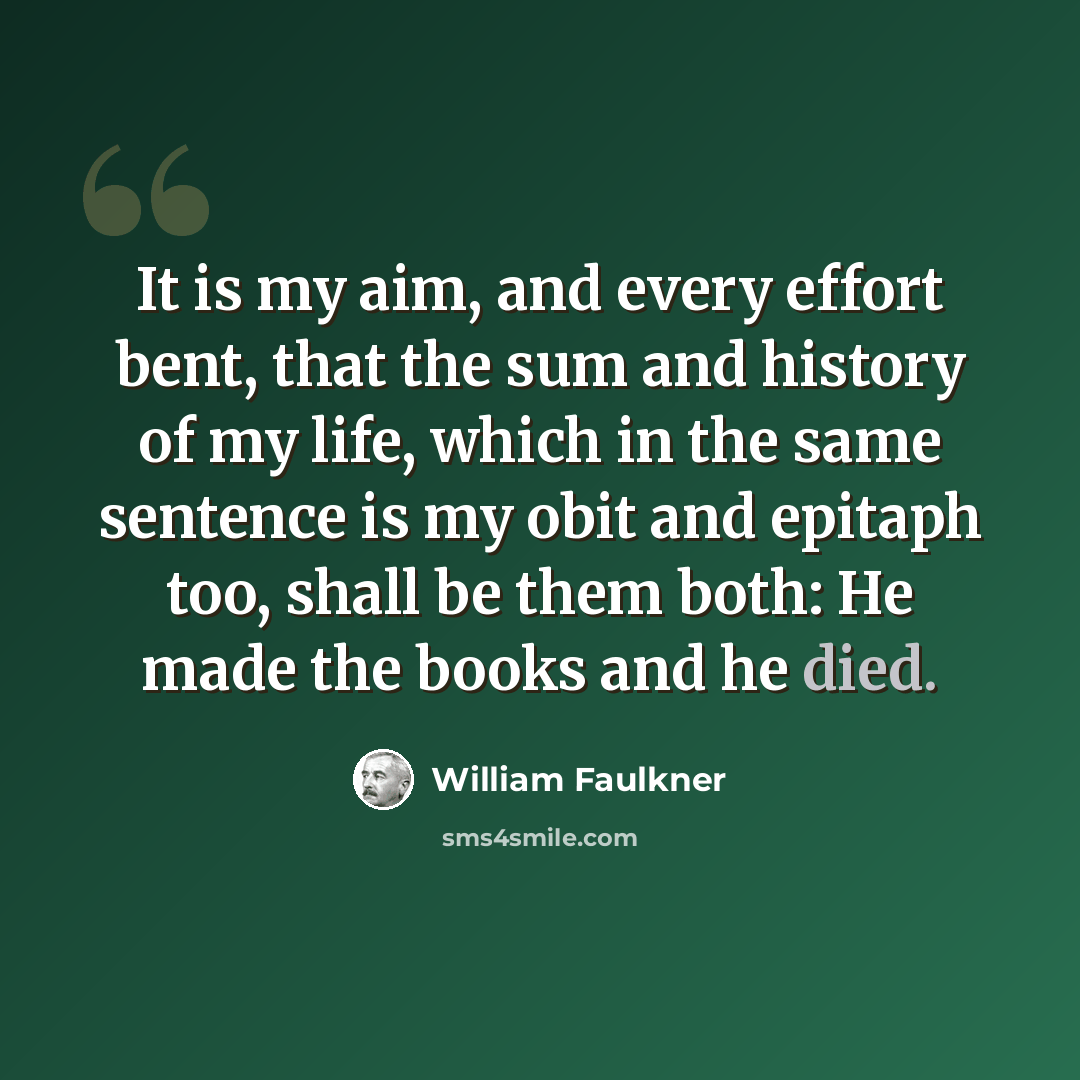 “It is my aim, and every effort bent, that the sum and history of my life, which in the same sentence is my obit and epitaph too, shall be them both: He made the books and he died.” quote by William Faulkner