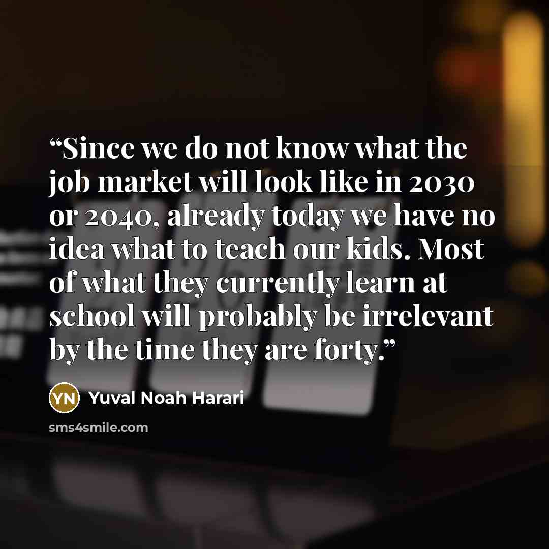 “Since we do not know what the job market will look like in 2030 or 2040, already today we have no idea what to teach our kids. Most of what they currently learn at school will probably be irrelevant by the time they are forty.” quote by Yuval Noah Harari