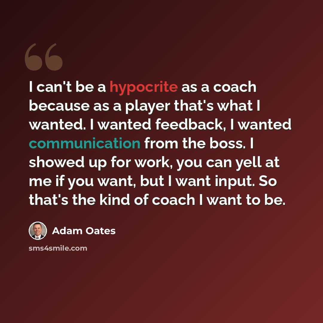 “I can't be a hypocrite as a coach because as a player that's what I wanted. I wanted feedback, I wanted communication from the boss. I showed up for work, you can yell at me if you want, but I want input. So that's the kind of coach I want to be.” quote by Adam Oates