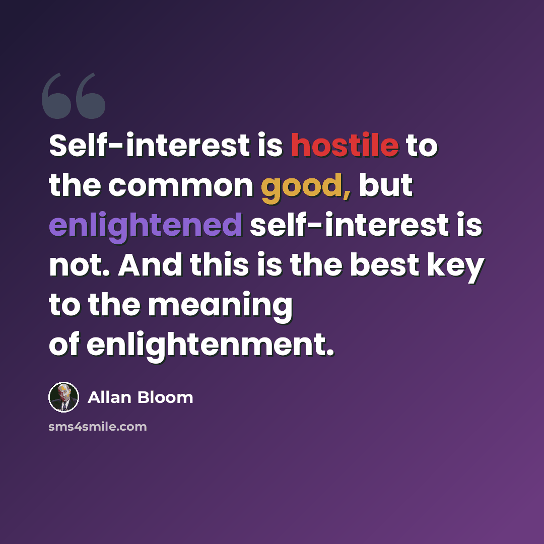 “Self-interest is hostile to the common good, but enlightened self-interest is not. And this is the best key to the meaning of enlightenment.” quote by Allan Bloom