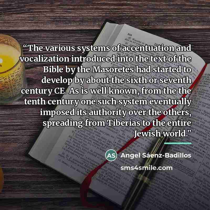 “The various systems of accentuation and vocalization introduced into the text of the Bible by the Masoretes had started to develop by about the sixth or seventh century CE. As is well known, from the the tenth century one such system eventually imposed its authority over the others, spreading from…” quote by Angel Sáenz-Badillos
