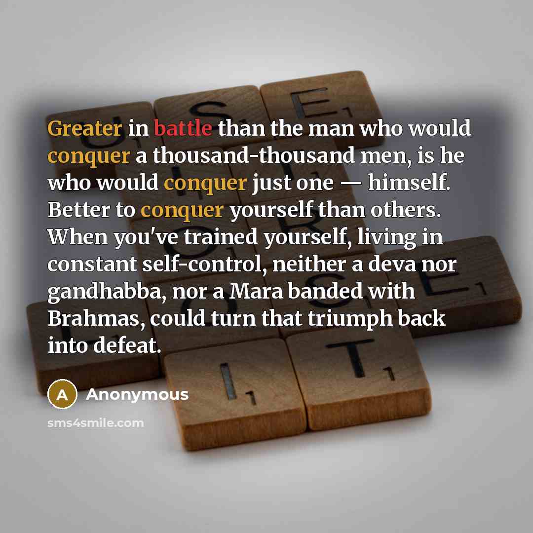 “Greater in battle than the man who would conquer a thousand-thousand men, is he who would conquer just one — himself. Better to conquer yourself than others. When you've trained yourself, living in constant self-control, neither a deva nor gandhabba, nor a Mara banded with Brahmas, could turn that…” quote by Anonymous
