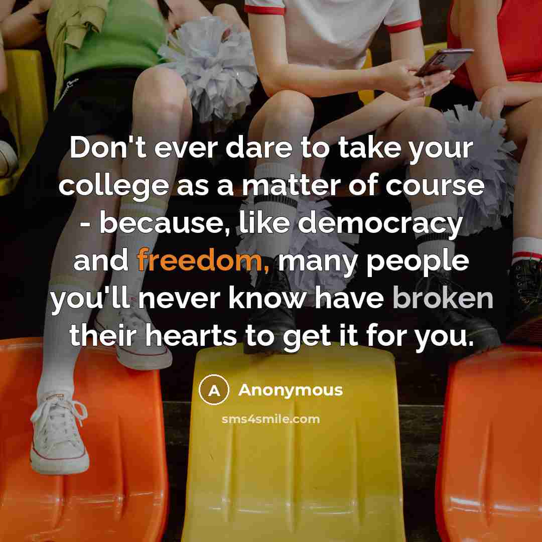 “Don't ever dare to take your college as a matter of course - because, like democracy and freedom, many people you'll never know have broken their hearts to get it for you.” quote by Anonymous