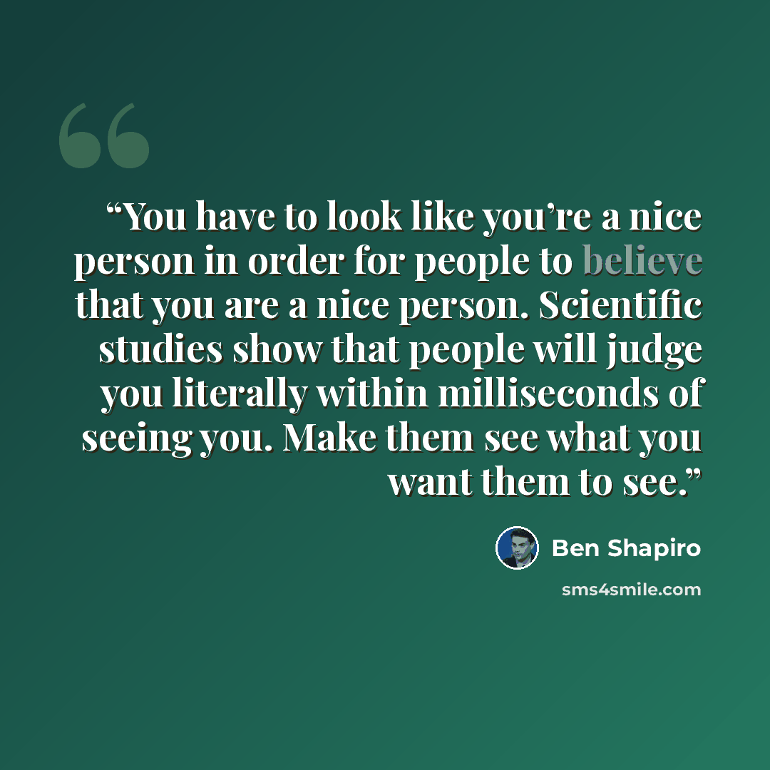 “You have to look like you’re a nice person in order for people to believe that you are a nice person. Scientific studies show that people will judge you literally within milliseconds of seeing you. Make them see what you want them to see.” quote by Ben Shapiro