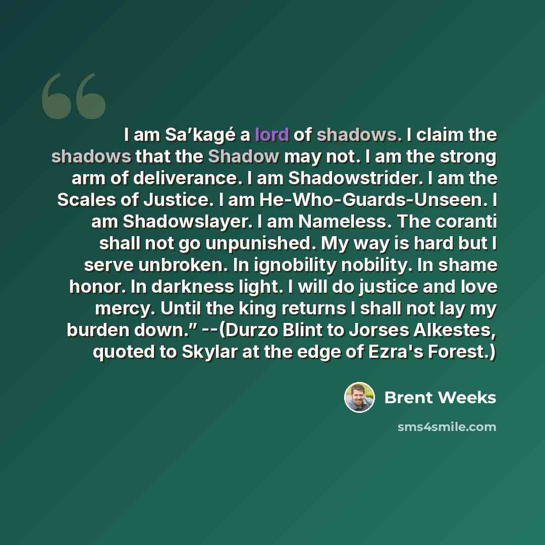“I am Sa’kagé a lord of shadows. I claim the shadows that the Shadow may not. I am the strong arm of deliverance. I am Shadowstrider. I am the Scales of Justice. I am He-Who-Guards-Unseen. I am Shadowslayer. I am Nameless. The coranti shall not go unpunished. My way is hard but I serve unbroken. In…” quote by Brent Weeks