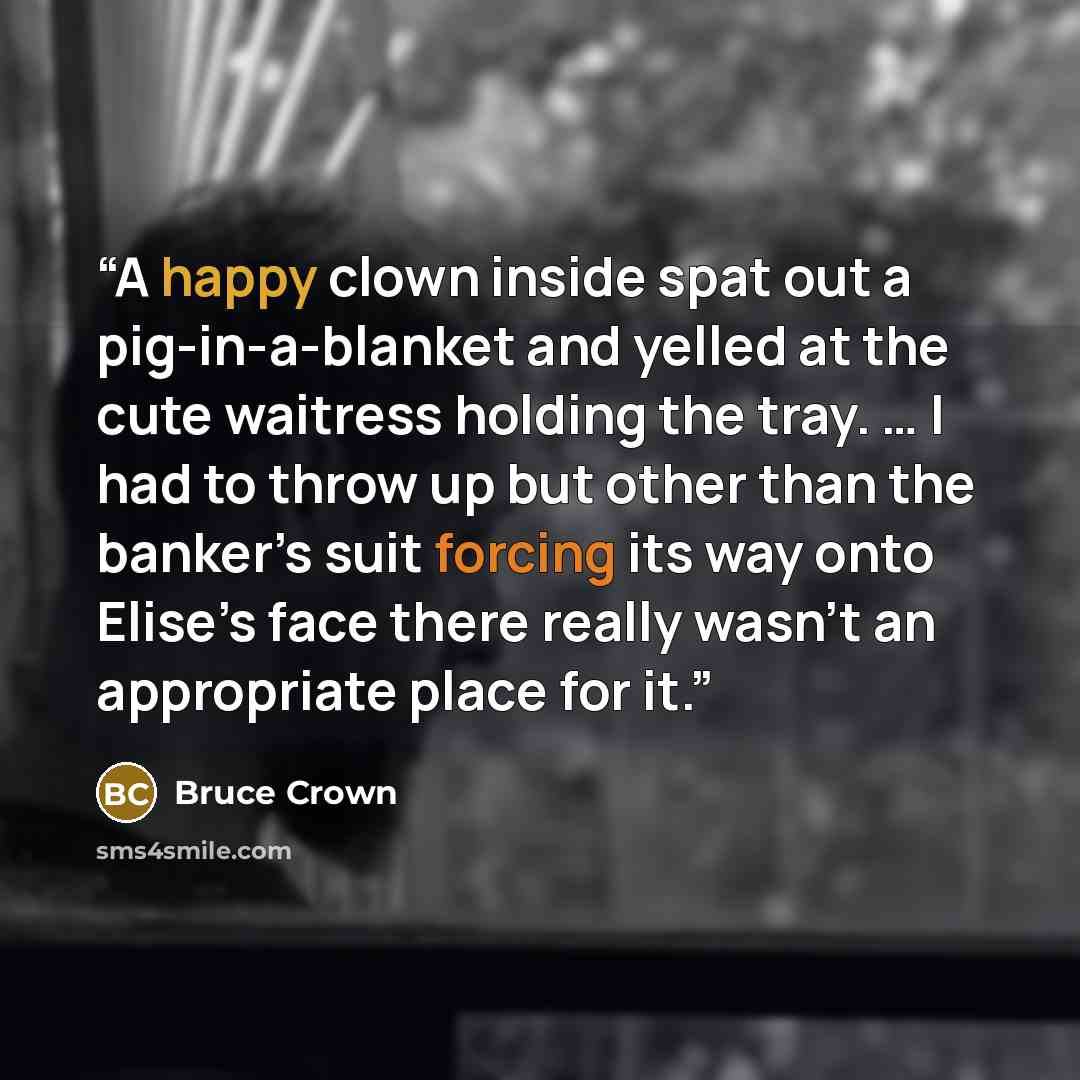 “A happy clown inside spat out a pig-in-a-blanket and yelled at the cute waitress holding the tray. … I had to throw up but other than the banker’s suit forcing its way onto Elise’s face there really wasn’t an appropriate place for it.” quote by Bruce Crown