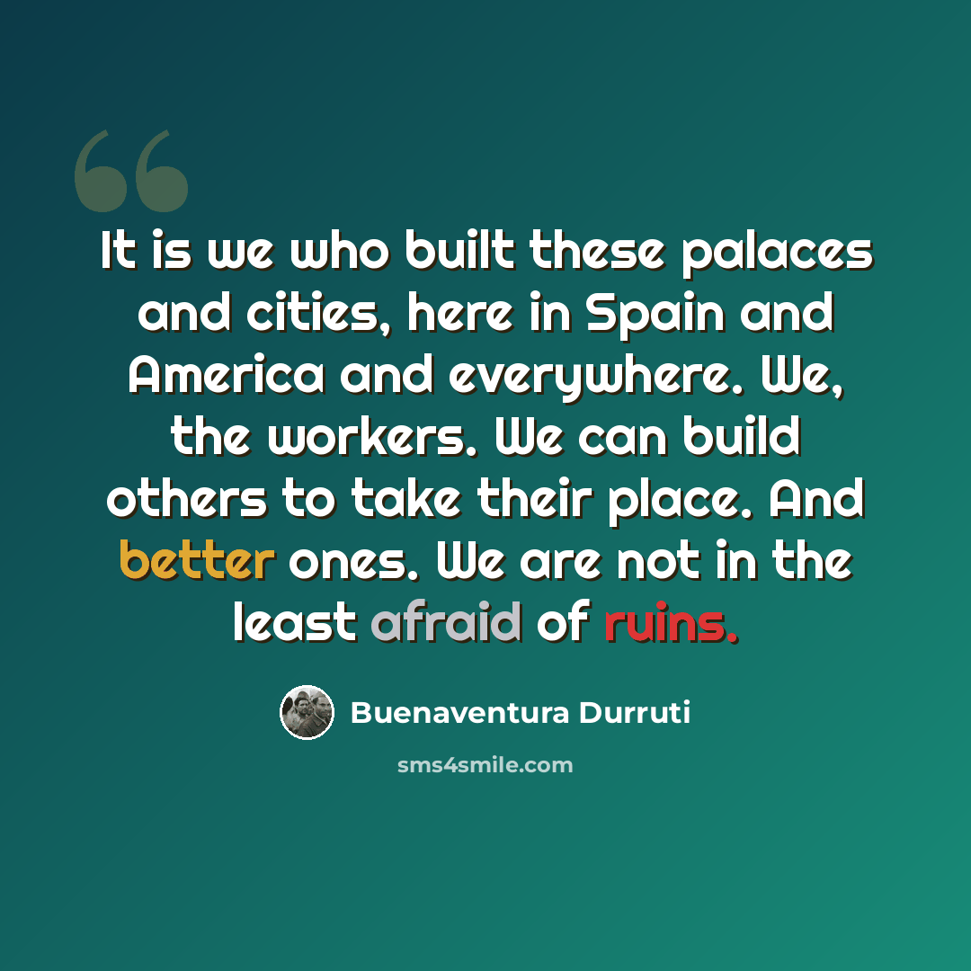 “It is we who built these palaces and cities, here in Spain and America and everywhere. We, the workers. We can build others to take their place. And better ones. We are not in the least afraid of ruins.” quote by Buenaventura Durruti