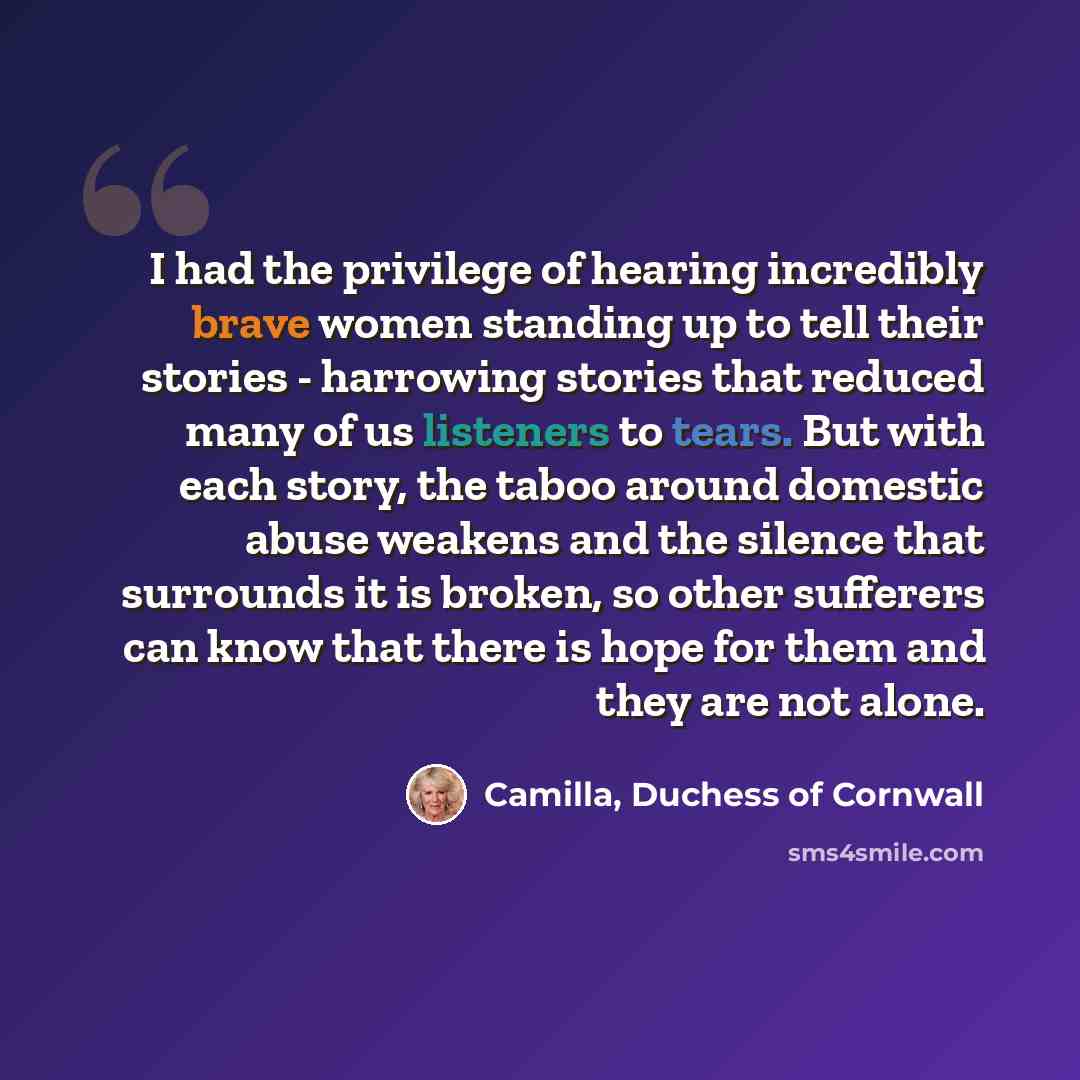 “I had the privilege of hearing incredibly brave women standing up to tell their stories - harrowing stories that reduced many of us listeners to tears. But with each story, the taboo around domestic abuse weakens and the silence that surrounds it is broken, so other sufferers can know that there…” quote by Camilla, Duchess of Cornwall