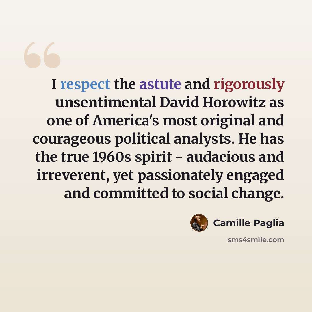 “I respect the astute and rigorously unsentimental David Horowitz as one of America's most original and courageous political analysts. He has the true 1960s spirit - audacious and irreverent, yet passionately engaged and committed to social change.” quote by Camille Paglia