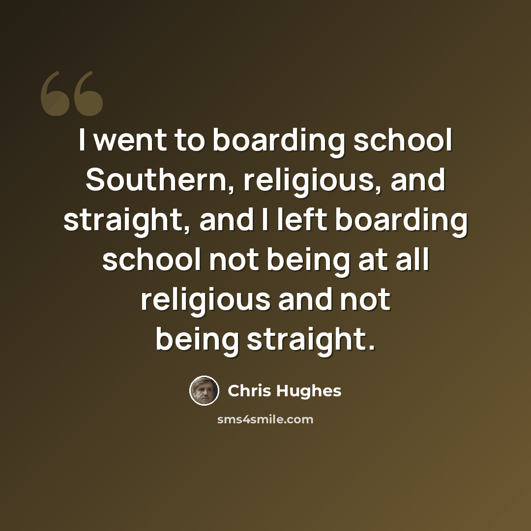 “I went to boarding school Southern, religious, and straight, and I left boarding school not being at all religious and not being straight.” quote by Chris Hughes