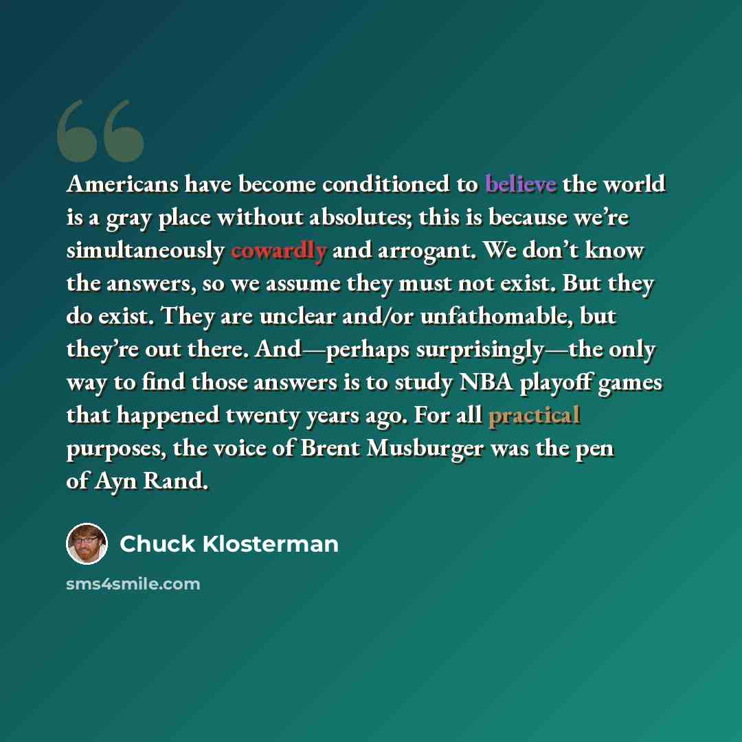 “Americans have become conditioned to believe the world is a gray place without absolutes; this is because we’re simultaneously cowardly and arrogant. We don’t know the answers, so we assume they must not exist. But they do exist. They are unclear and/or unfathomable, but they’re out there…” quote by Chuck Klosterman