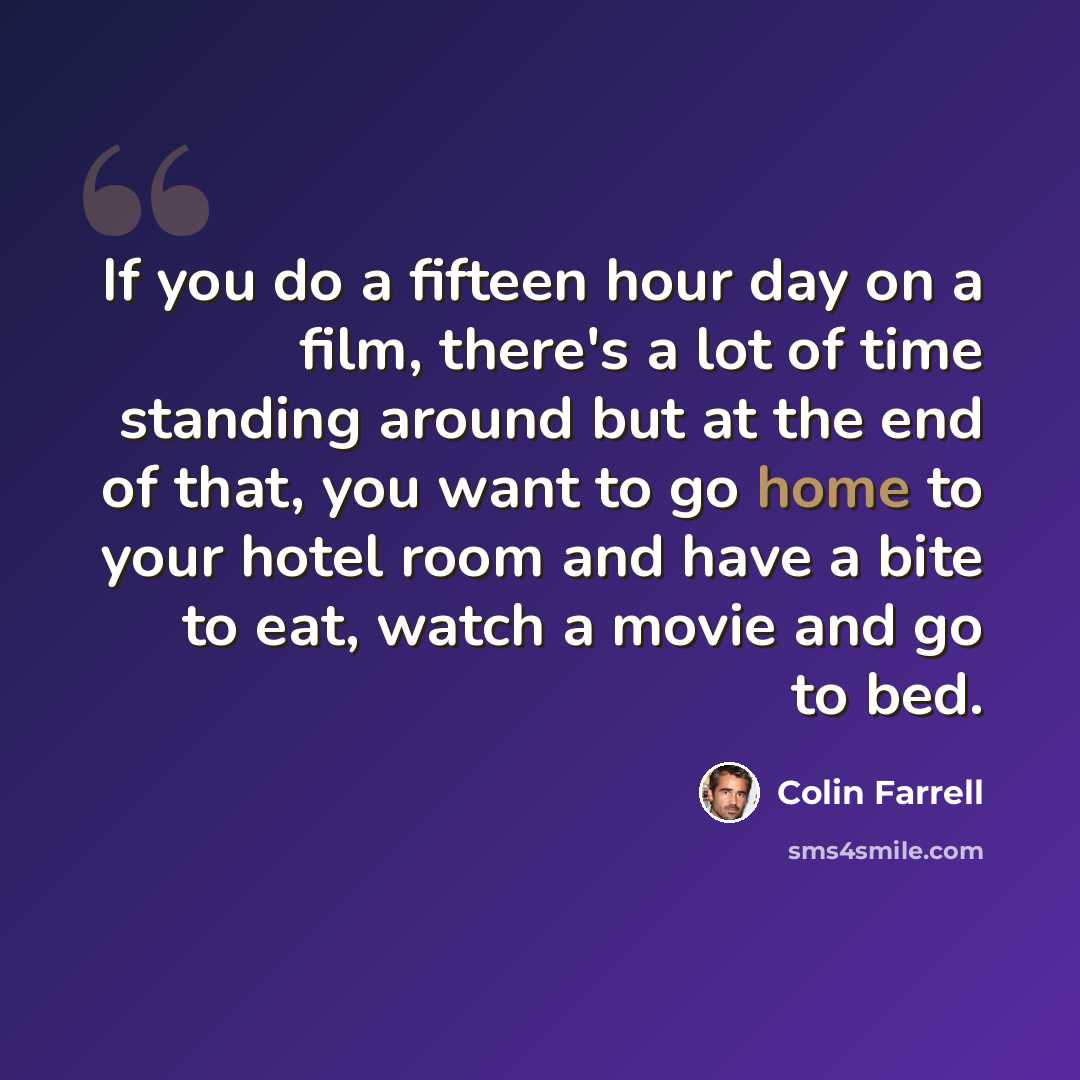 “If you do a fifteen hour day on a film, there's a lot of time standing around but at the end of that, you want to go home to your hotel room and have a bite to eat, watch a movie and go to bed.” quote by Colin Farrell