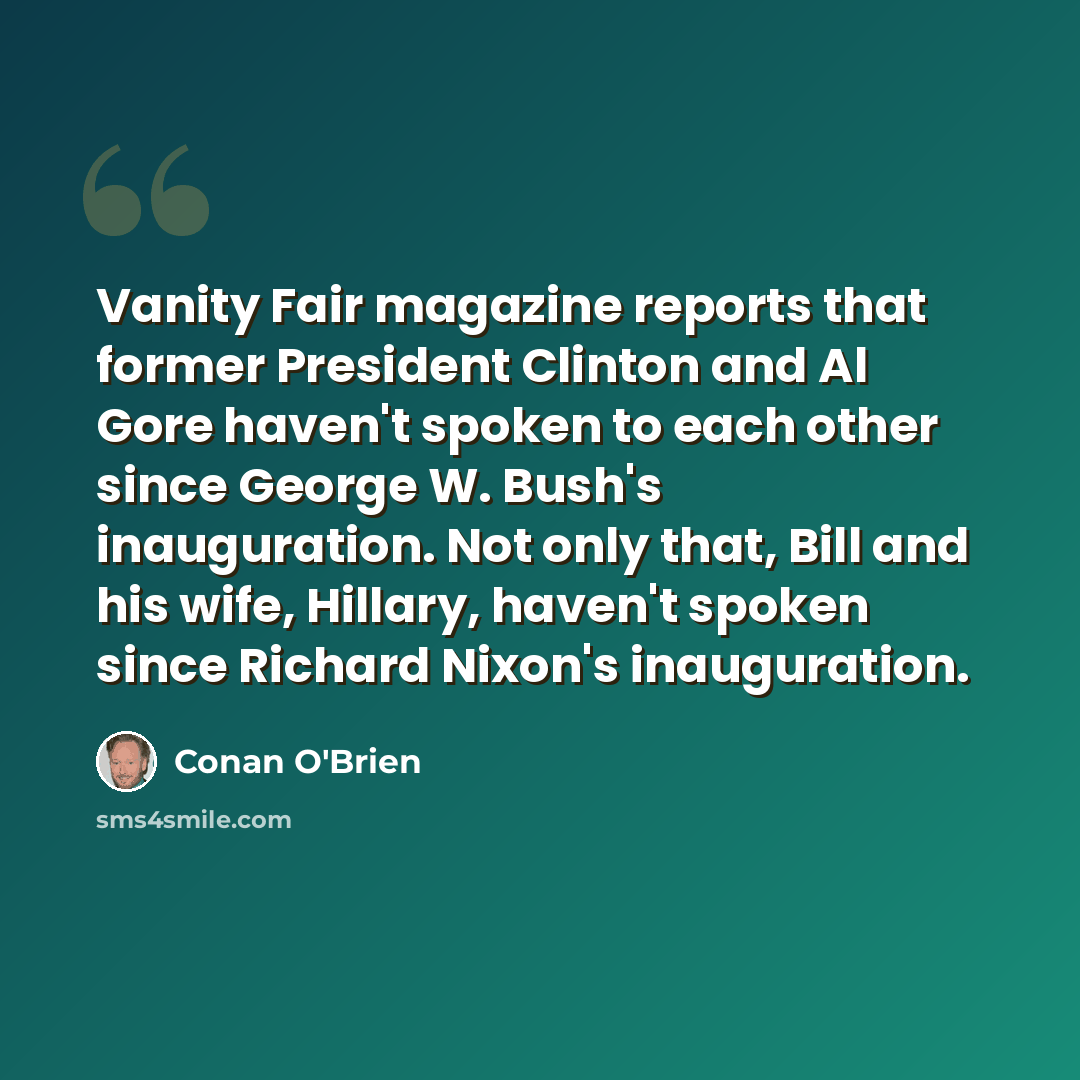 “Vanity Fair magazine reports that former President Clinton and Al Gore haven't spoken to each other since George W. Bush's inauguration. Not only that, Bill and his wife, Hillary, haven't spoken since Richard Nixon's inauguration.” quote by Conan O'Brien