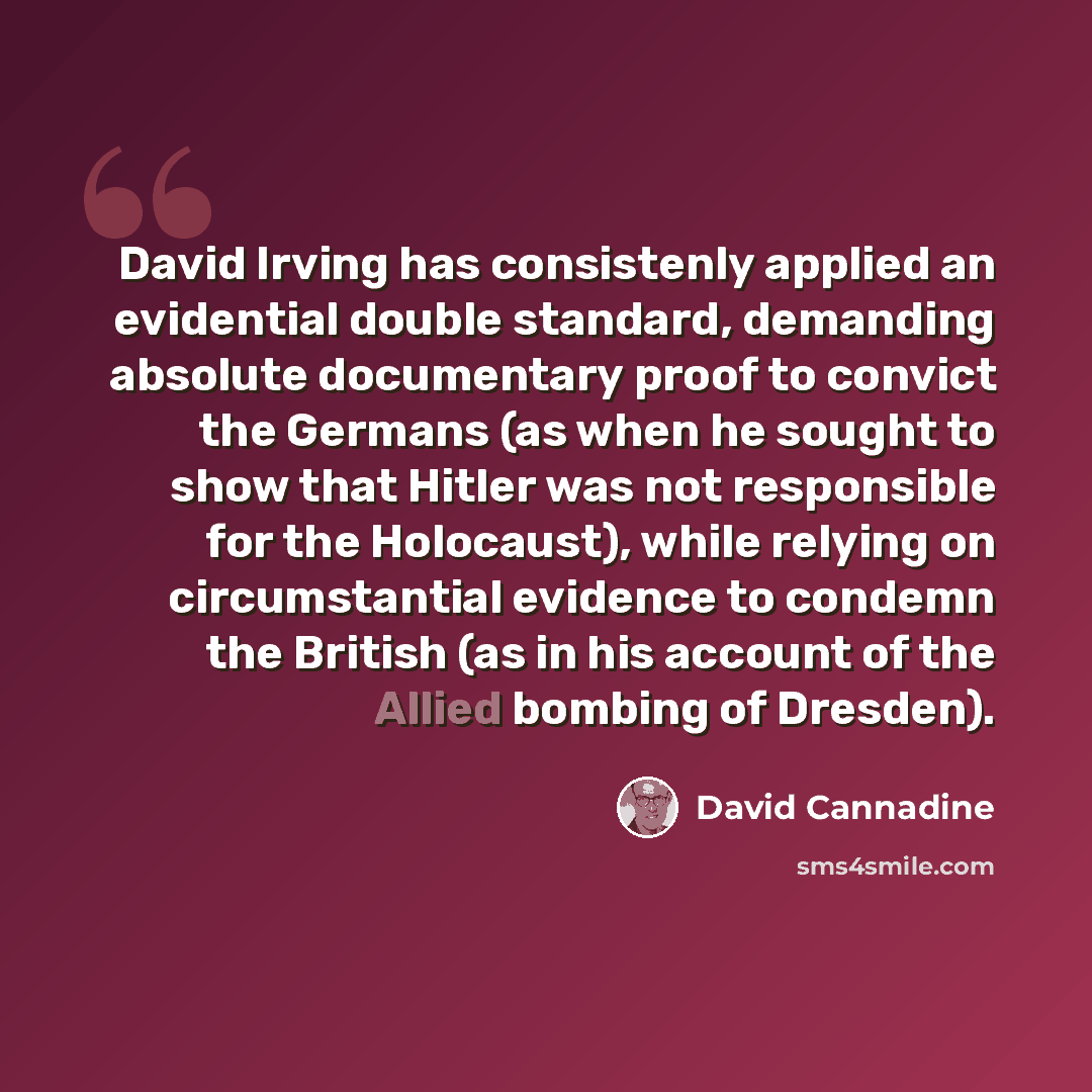 “David Irving has consistenly applied an evidential double standard, demanding absolute documentary proof to convict the Germans (as when he sought to show that Hitler was not responsible for the Holocaust), while relying on circumstantial evidence to condemn the British (as in his account of the…” quote by David Cannadine