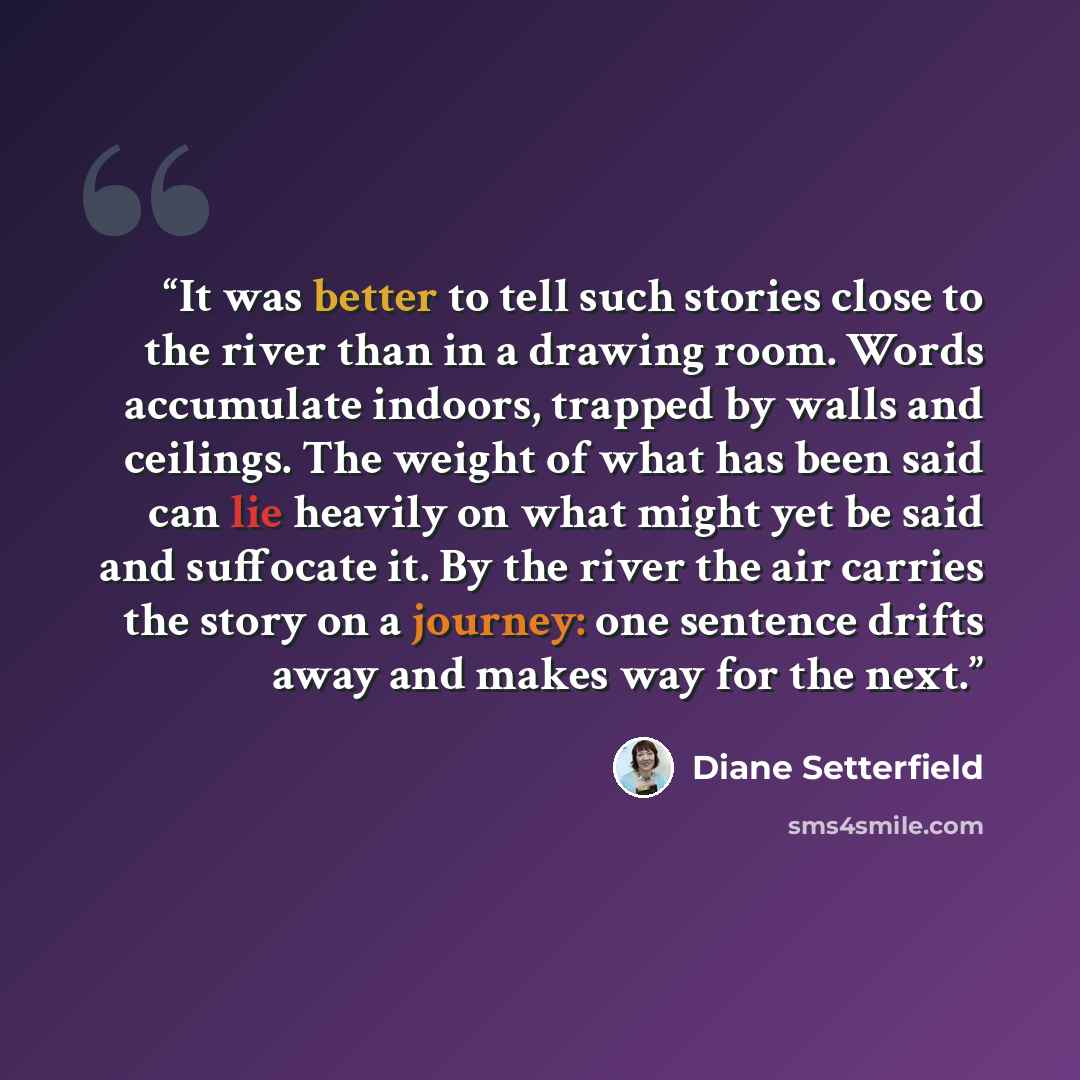 “It was better to tell such stories close to the river than in a drawing room. Words accumulate indoors, trapped by walls and ceilings. The weight of what has been said can lie heavily on what might yet be said and suffocate it. By the river the air carries the story on a journey: one sentence…” quote by Diane Setterfield